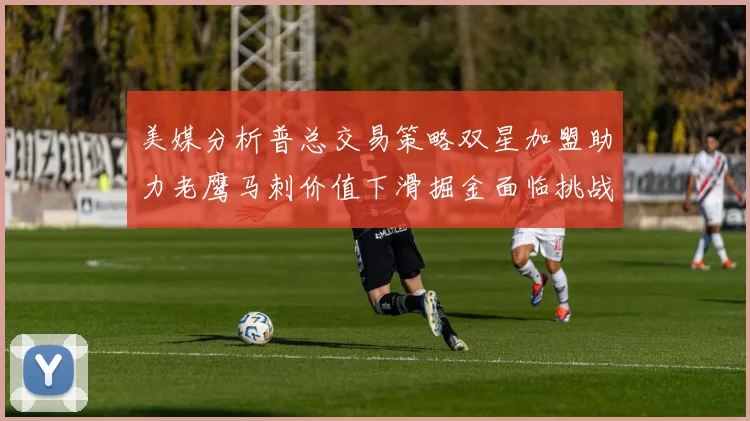 美媒分析普总交易策略双星加盟助力老鹰马刺价值下滑掘金面临挑战