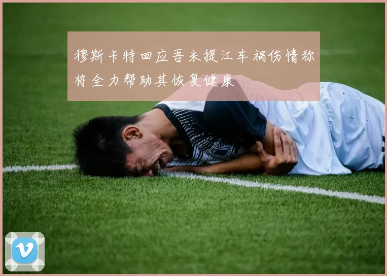 穆斯卡特回应吾米提江车祸伤情称将全力帮助其恢复健康