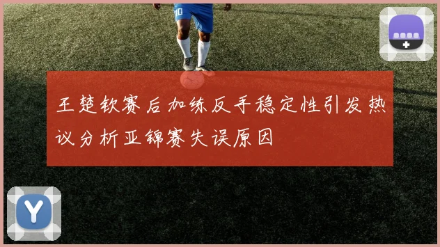 王楚钦赛后加练反手稳定性引发热议分析亚锦赛失误原因