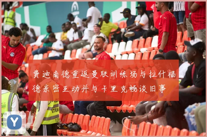 费迪南德重返曼联训练场与拉什福德亲密互动并与卡里克畅谈旧事