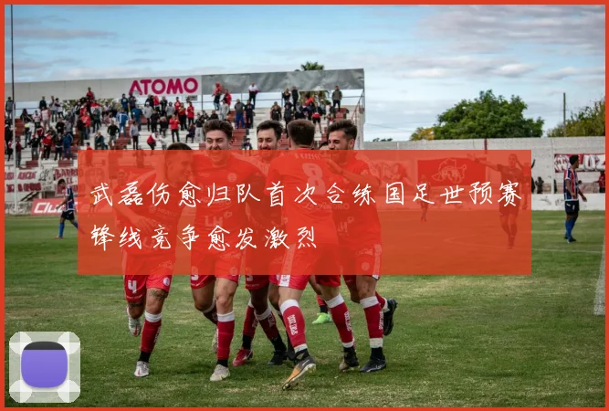 武磊伤愈归队首次合练国足世预赛锋线竞争愈发激烈