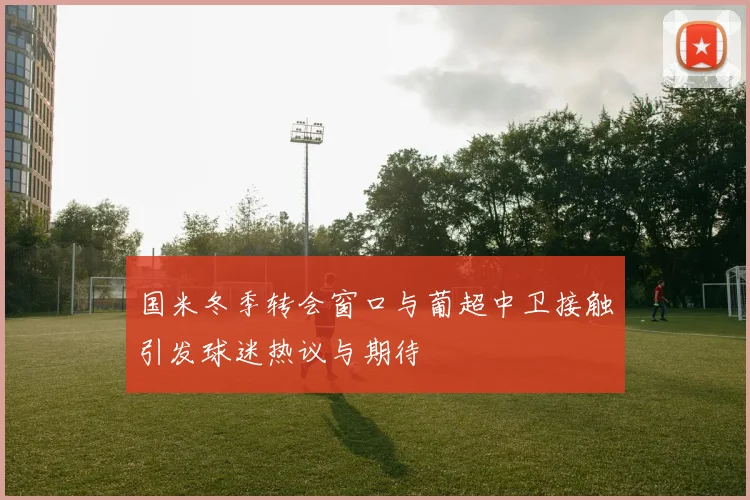 国米冬季转会窗口与葡超中卫接触引发球迷热议与期待